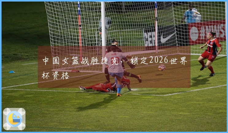 中国女篮战胜捷克，锁定2026世界杯资格