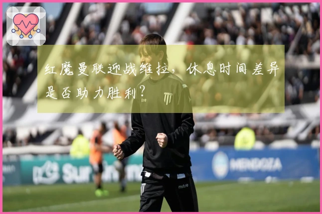 红魔曼联迎战维拉，休息时间差异是否助力胜利？