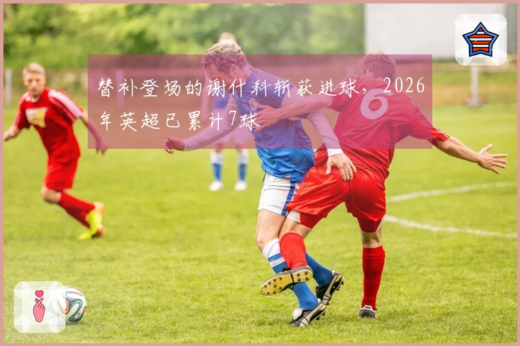 替补登场的谢什科斩获进球，2026年英超已累计7球