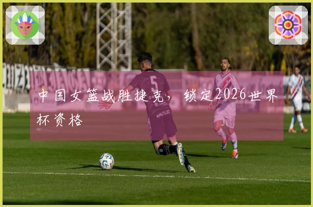 中国女篮战胜捷克，锁定2026世界杯资格