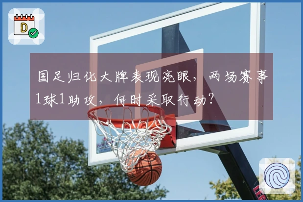 国足归化大牌表现亮眼，两场赛事1球1助攻，何时采取行动？