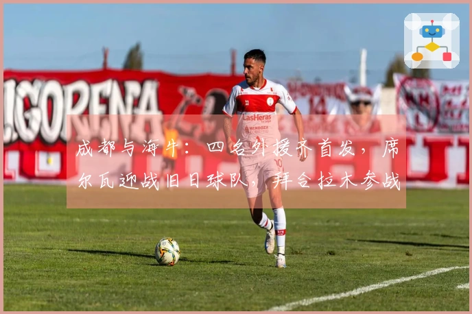 成都与海牛：四名外援齐首发，席尔瓦迎战旧日球队，拜合拉木参战