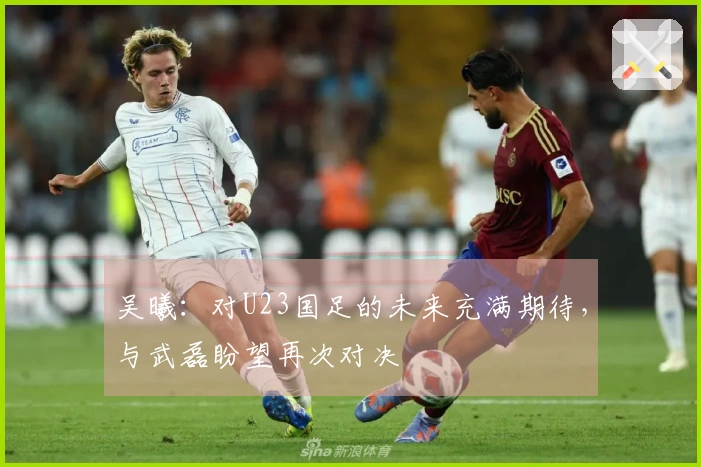 吴曦：对U23国足的未来充满期待，与武磊盼望再次对决