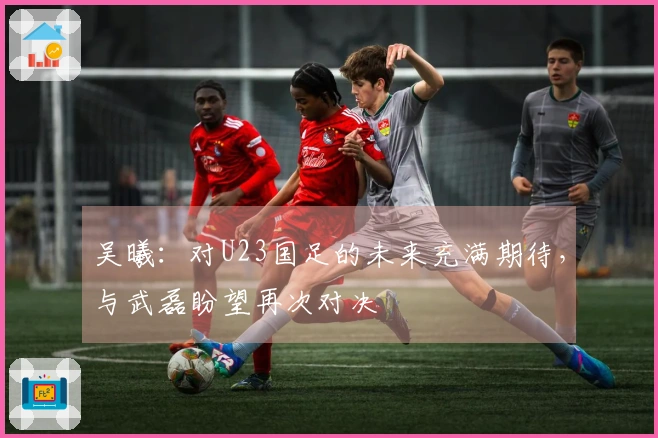 吴曦：对U23国足的未来充满期待，与武磊盼望再次对决