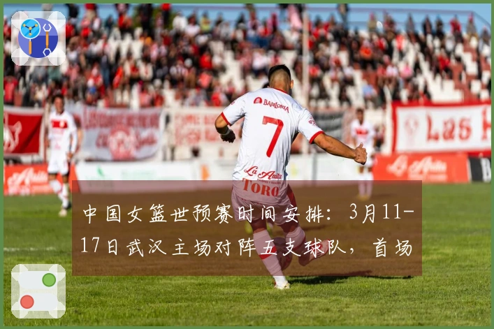 中国女篮世预赛时间安排：3月11-17日武汉主场对阵五支球队，首场对手马里，最后一战对决巴西
