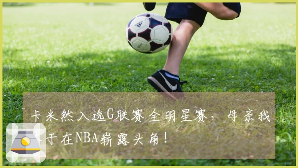 卡米然入选G联赛全明星赛，母亲我终于在NBA崭露头角！