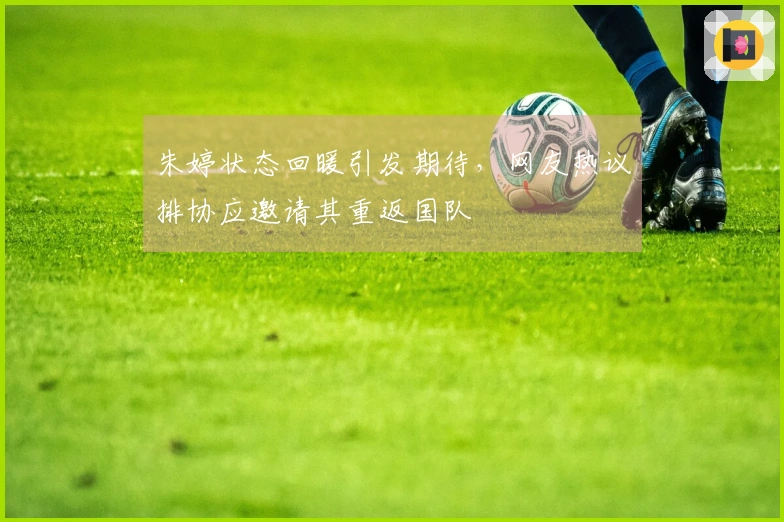 朱婷状态回暖引发期待，网友热议排协应邀请其重返国队
